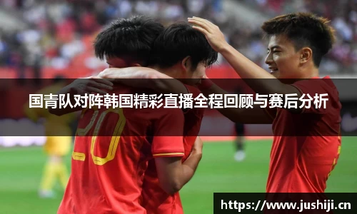 国青队对阵韩国精彩直播全程回顾与赛后分析