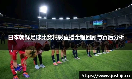 日本朝鲜足球比赛精彩直播全程回顾与赛后分析
