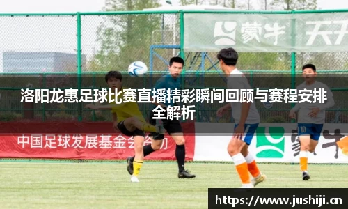 洛阳龙惠足球比赛直播精彩瞬间回顾与赛程安排全解析